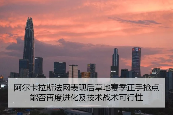 阿尔卡拉斯法网表现后草地赛季正手抢点能否再度进化及技术战术可行性